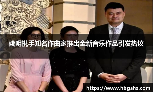 姚明携手知名作曲家推出全新音乐作品引发热议